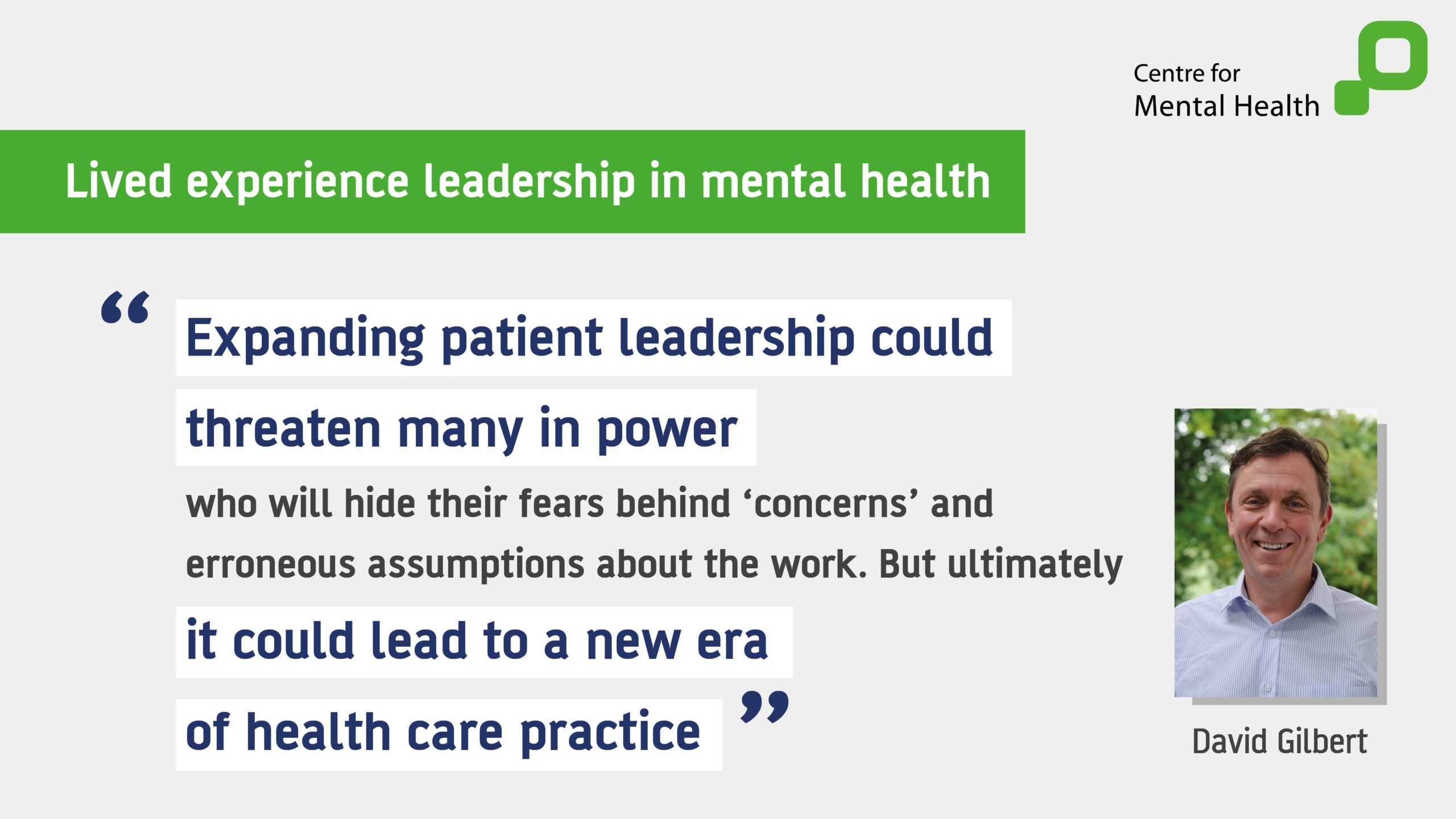Title: Lived experience leadership in mental health Quote: Expanding patient leadership could threaten many in power who will hide their fears behind 'concerns' and erroneous assumptions about the work. But ultimately, it could lead to a new era of health care practice". Image: David Gilbert 